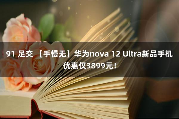 91 足交 【手慢无】华为nova 12 Ultra新品手机优惠仅3899元！