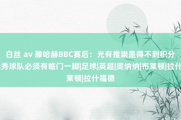 白丝 av 滕哈赫BBC赛后：光有推崇是得不到积分的 优秀球队必须有临门一脚|足球|英超|奥纳纳|布莱顿|拉什福德