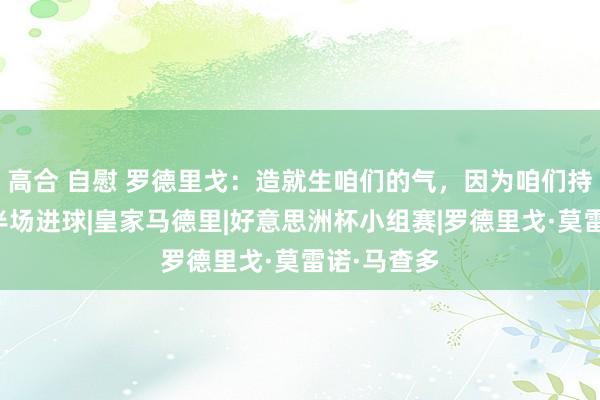 高合 自慰 罗德里戈：造就生咱们的气，因为咱们持续只鄙人半场进球|皇家马德里|好意思洲杯小组赛|罗德里戈·莫雷诺·马查多