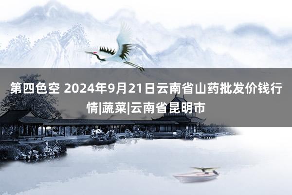 第四色空 2024年9月21日云南省山药批发价钱行情|蔬菜|云南省昆明市