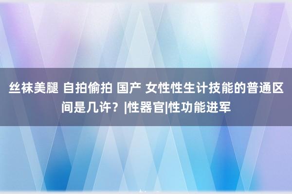 丝袜美腿 自拍偷拍 国产 女性性生计技能的普通区间是几许？|性器官|性功能进军