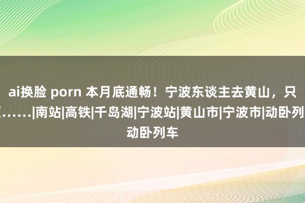 ai换脸 porn 本月底通畅！宁波东谈主去黄山，只须……|南站|高铁|千岛湖|宁波站|黄山市|宁波市|动卧列车