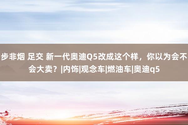 步非烟 足交 新一代奥迪Q5改成这个样，你以为会不会大卖？|内饰|观念车|燃油车|奥迪q5