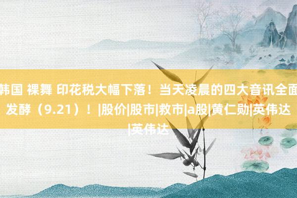 韩国 裸舞 印花税大幅下落！当天凌晨的四大音讯全面发酵（9.21）！|股价|股市|救市|a股|黄仁勋|英伟达