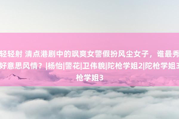 轻轻射 清点港剧中的飒爽女警假扮风尘女子，谁最秀好意思风情？|杨怡|警花|卫伟貌|陀枪学姐2|陀枪学姐3